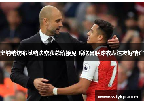 奥纳纳访布基纳法索获总统接见 赠送曼联球衣表达友好情谊