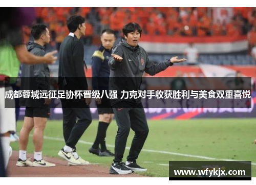 成都蓉城远征足协杯晋级八强 力克对手收获胜利与美食双重喜悦