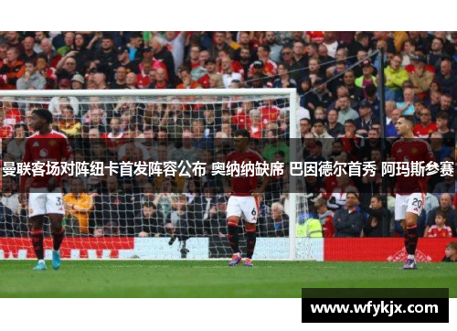 曼联客场对阵纽卡首发阵容公布 奥纳纳缺席 巴因德尔首秀 阿玛斯参赛